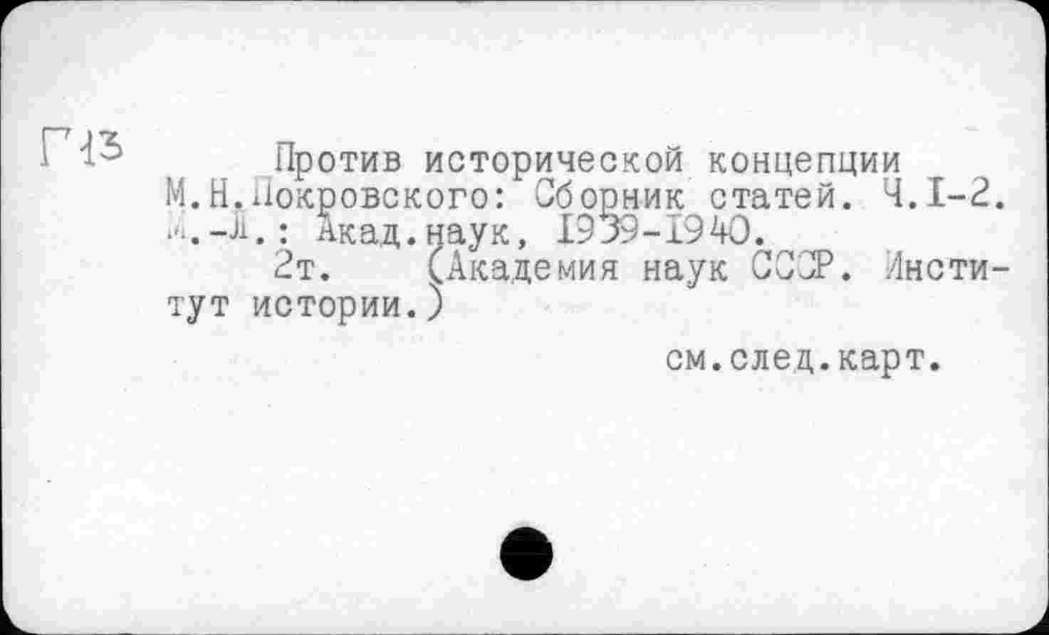 ﻿
Против исторической концепции
М.Н.Покровского: Сборник статей. Ч.І-2. й.-Л.: Акад.наук, I939-I94O.
2т. (Академия наук СССР. Институт истории.)
см.след.карт.